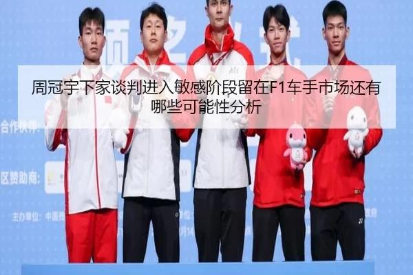周冠宇下家谈判进入敏感阶段留在F1车手市场还有哪些可能性分析